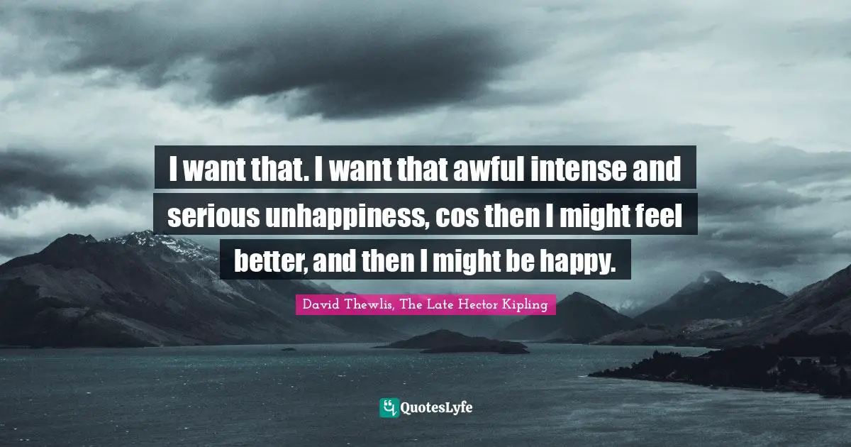 I want that. I want that awful intense and serious unhappiness, cos then I might feel better, and then I might be happy.