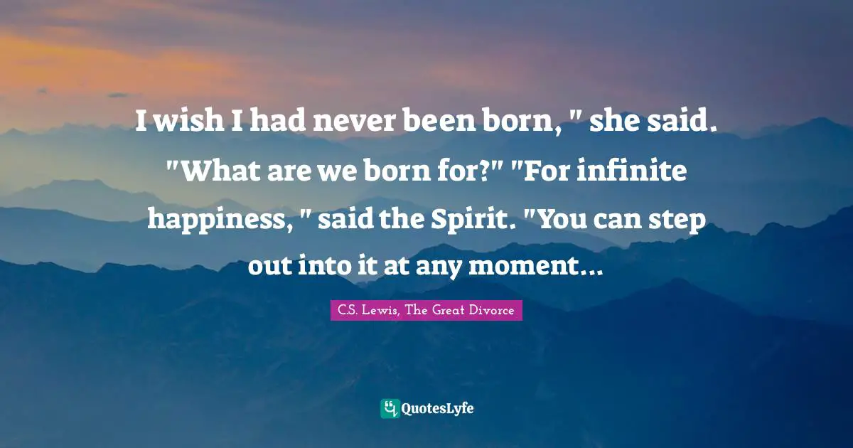 I wish I had never been born, " she said. "What are we born for?" "For infinite happiness, " said the Spirit. "You can step out into it at any moment...
