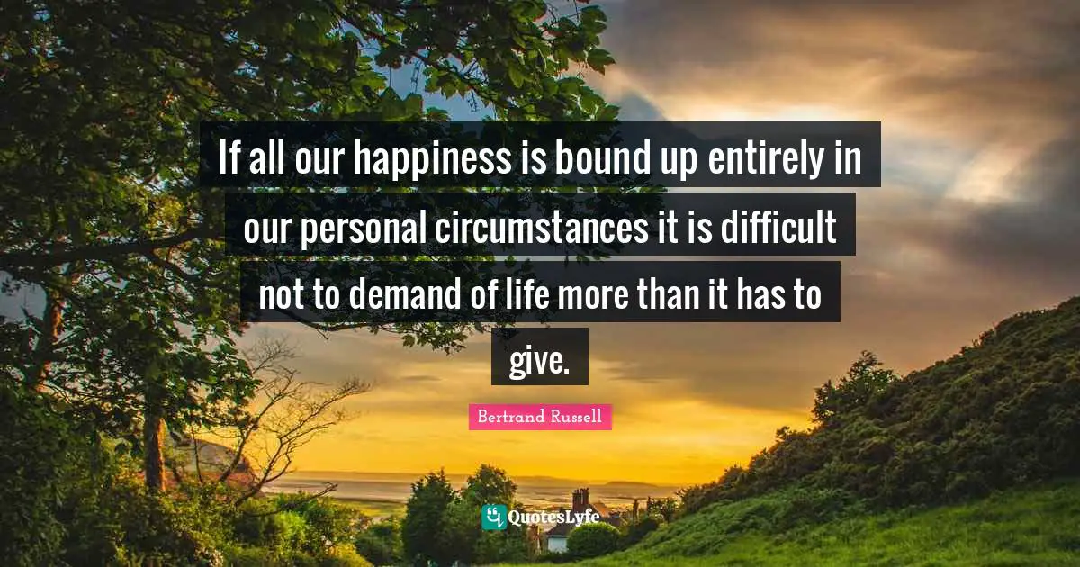 If all our happiness is bound up entirely in our personal circumstances it is difficult not to demand of life more than it has to give.