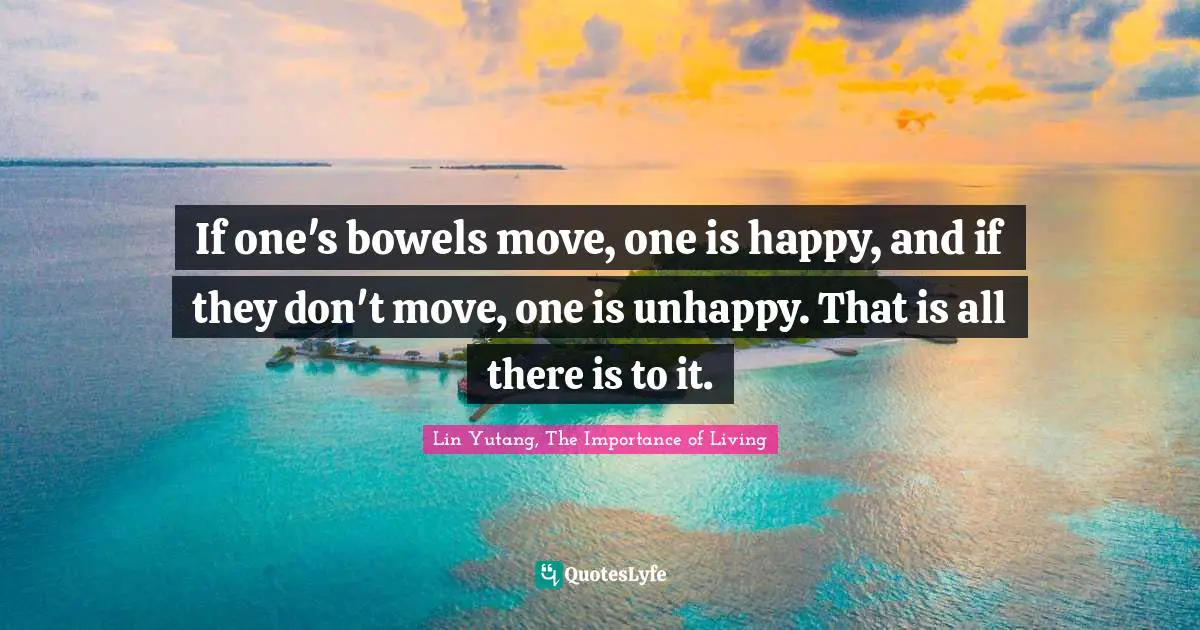If one's bowels move, one is happy, and if they don't move, one is unhappy. That is all there is to it.