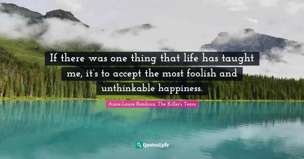 If there was one thing that life has taught me, it’s to accept the most foolish and unthinkable happiness.