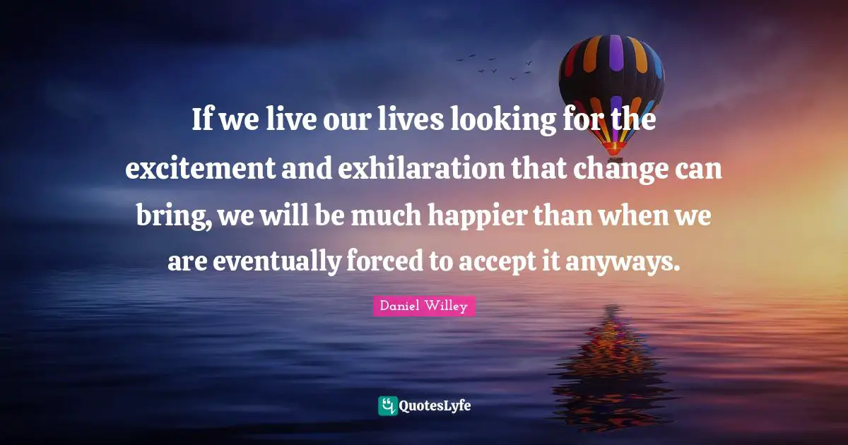 If we live our lives looking for the excitement and exhilaration that change can bring, we will be much happier than when we are eventually forced to accept it anyways.