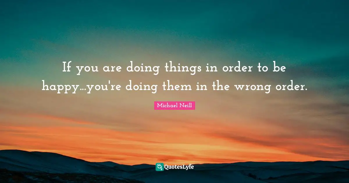 If you are doing things in order to be happy...you're doing them in the wrong order.