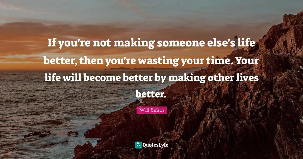 If you're not making someone else's life better, then you're wasting your time. Your life will become better by making other lives better.