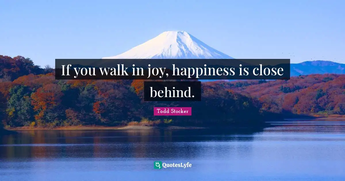 If you walk in joy, happiness is close behind.