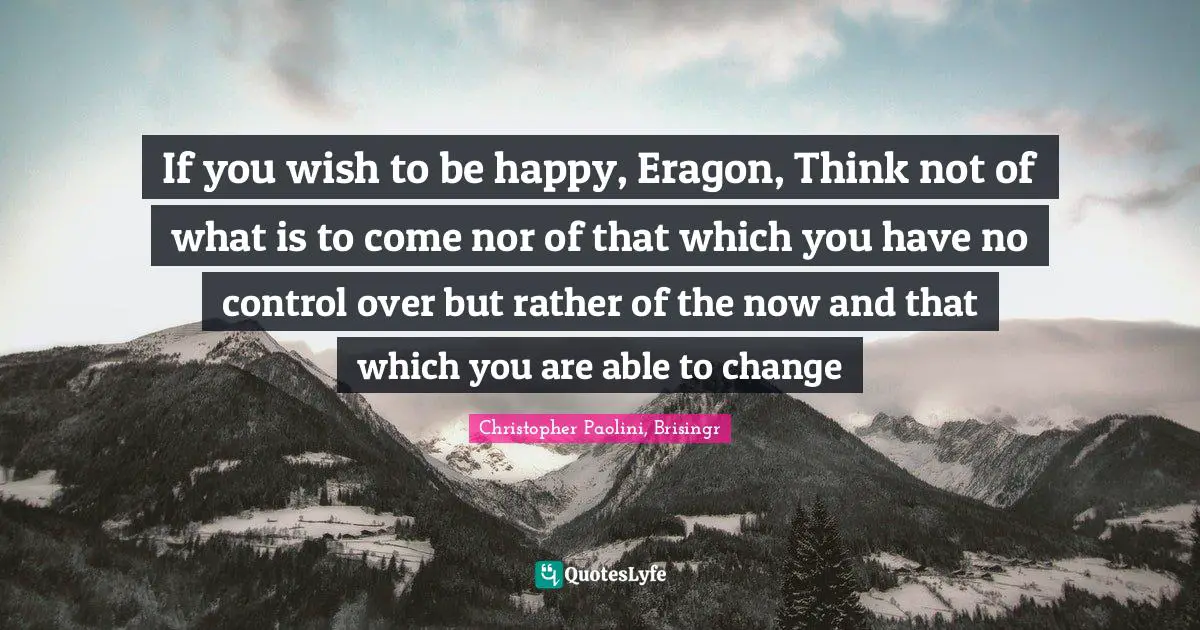 If you wish to be happy, Eragon, Think not of what is to come nor of that which you have no control over but rather of the now and that which you are able to change