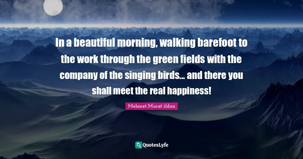 In a beautiful morning, walking barefoot to the work through the green fields with the company of the singing birds... and there you shall meet the real happiness!