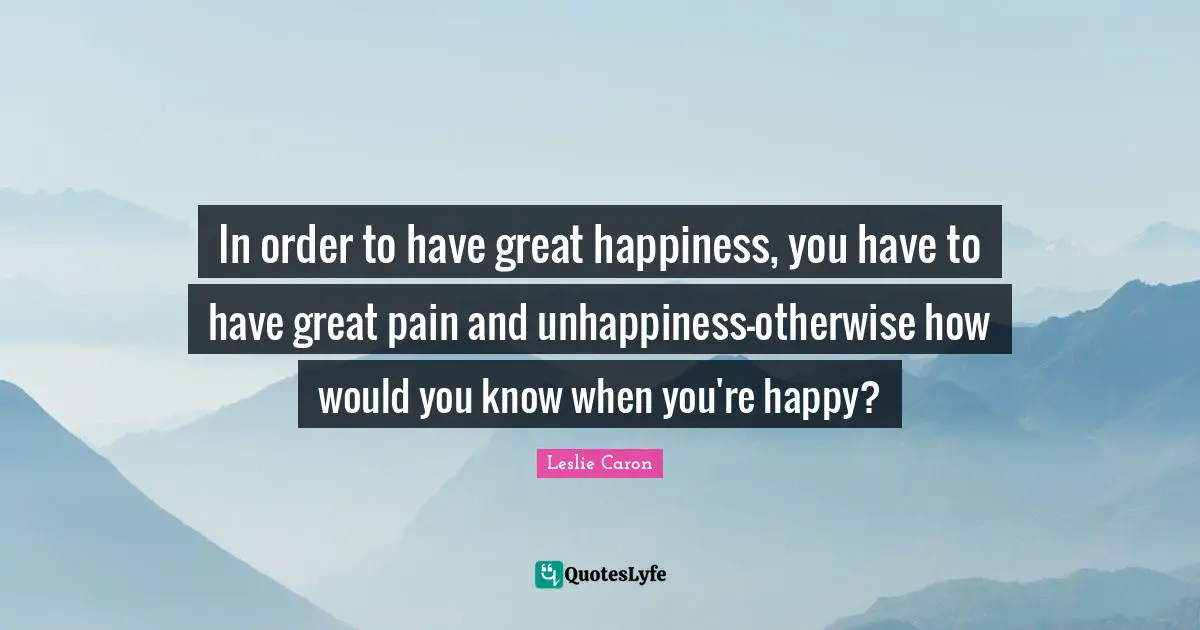 Leslie Caron Quotes: "In order to have great happiness, you have to have great pain and unhappiness-otherwise how would you know when you're happy?"
