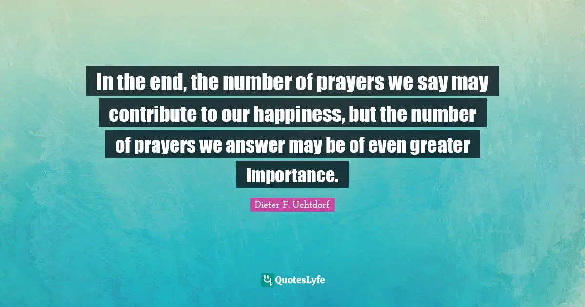 In the end, the number of prayers we say may contribute to our happiness, but the number of prayers we answer may be of even greater importance.