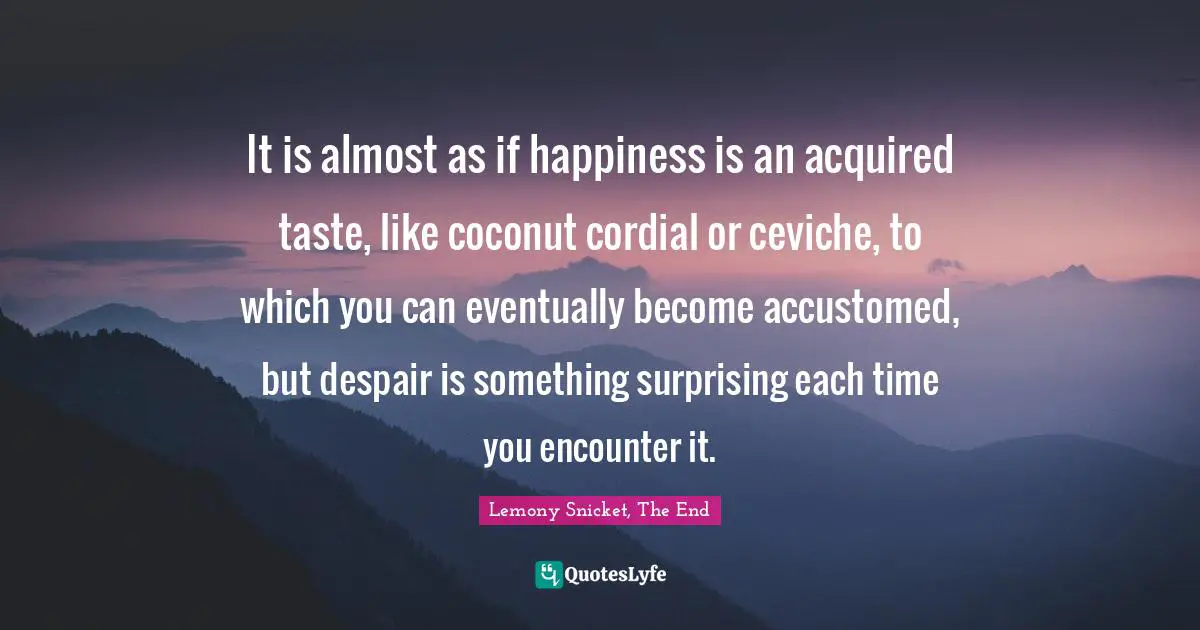 It is almost as if happiness is an acquired taste, like coconut cordial or ceviche, to which you can eventually become accustomed, but despair is something surprising each time you encounter it.