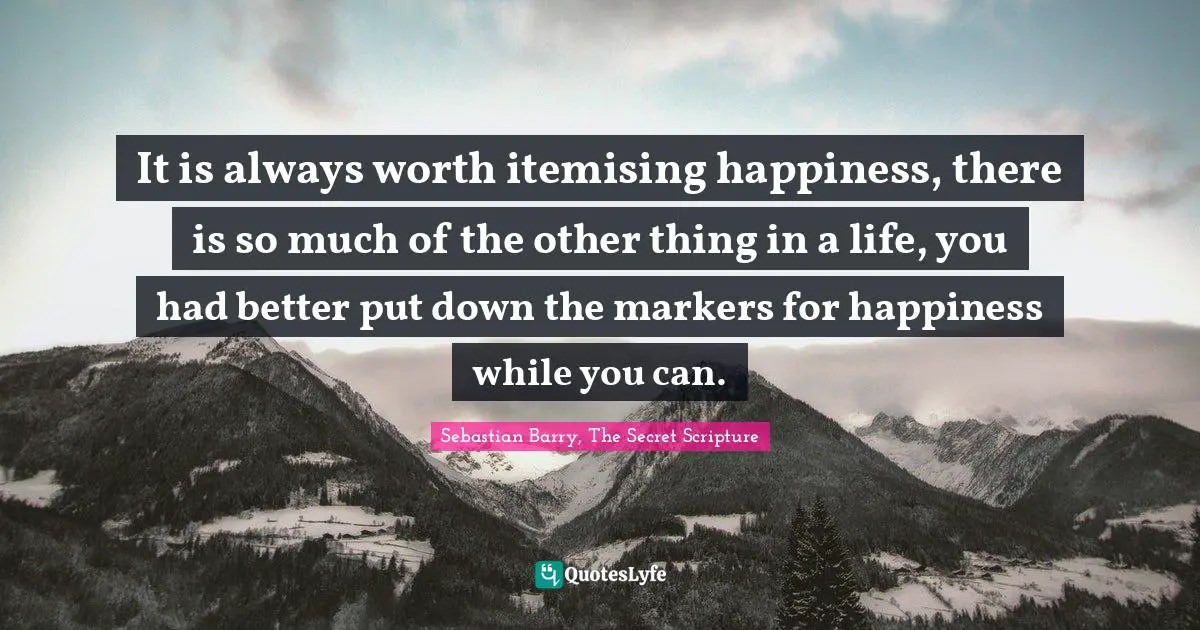 It is always worth itemising happiness, there is so much of the other thing in a life, you had better put down the markers for happiness while you can.