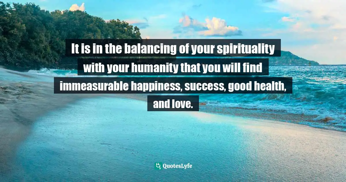 It is in the balancing of your spirituality with your humanity that you will find immeasurable happiness, success, good health, and love.