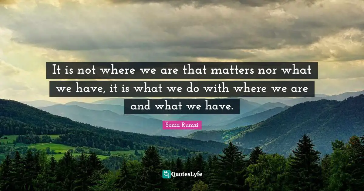 It is not where we are that matters nor what we have, it is what we do with where we are and what we have.
