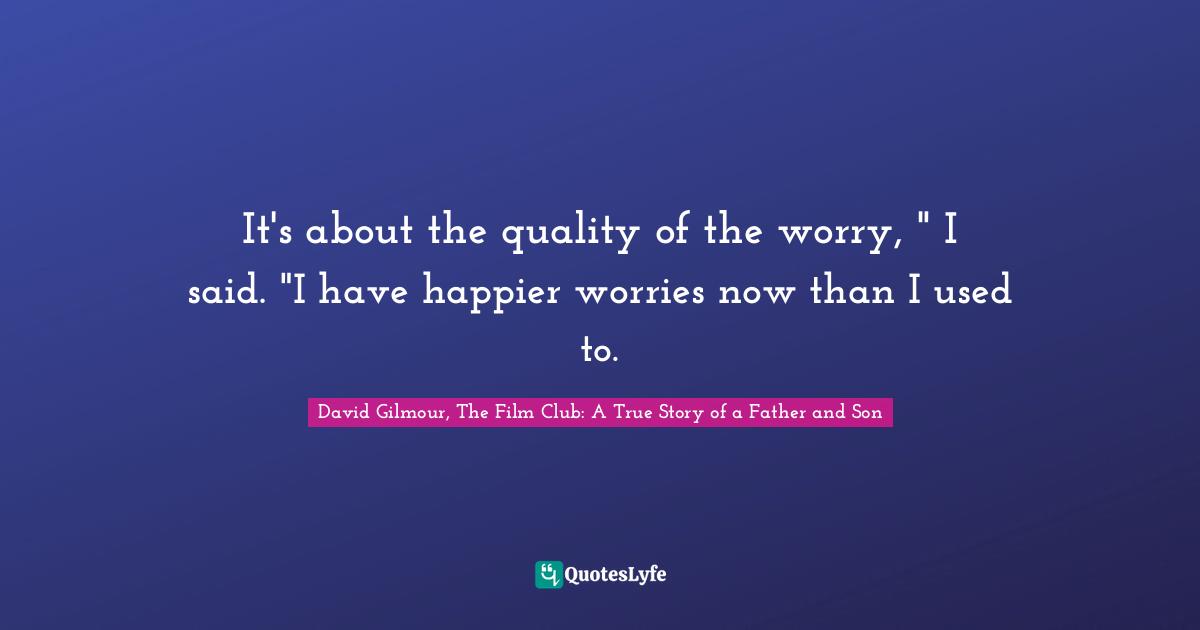 It's about the quality of the worry, " I said. "I have happier worries now than I used to.