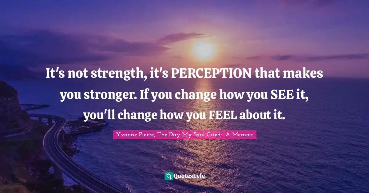 It's not strength, it's PERCEPTION that makes you stronger. If you change how you SEE it, you'll change how you FEEL about it.