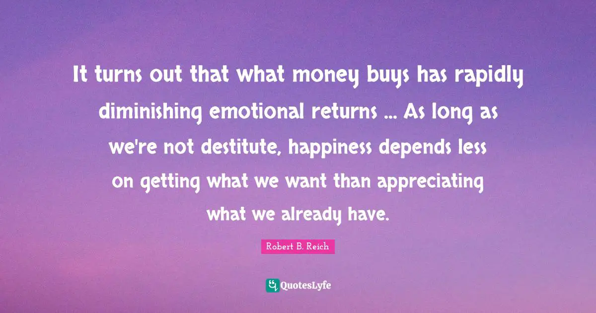 It turns out that what money buys has rapidly diminishing emotional returns ... As long as we're not destitute, happiness depends less on getting what we want than appreciating what we already have.