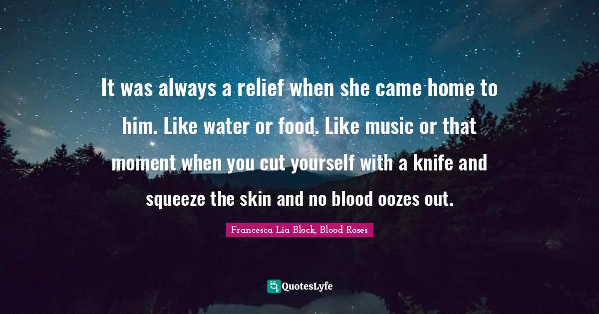 Francesca Lia Block Quotes: "It was always a relief when she came home to him. Like water or food. Like music or that moment when you cut yourself with a knife and squeeze the skin and no blood oozes out."