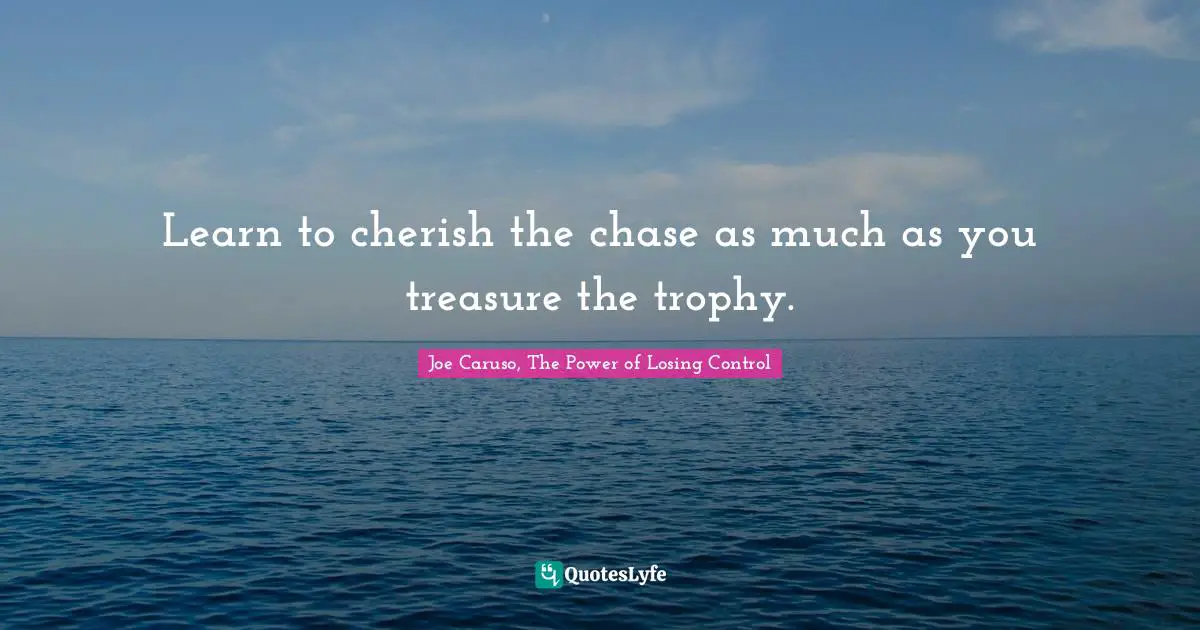 Learn to cherish the chase as much as you treasure the trophy.