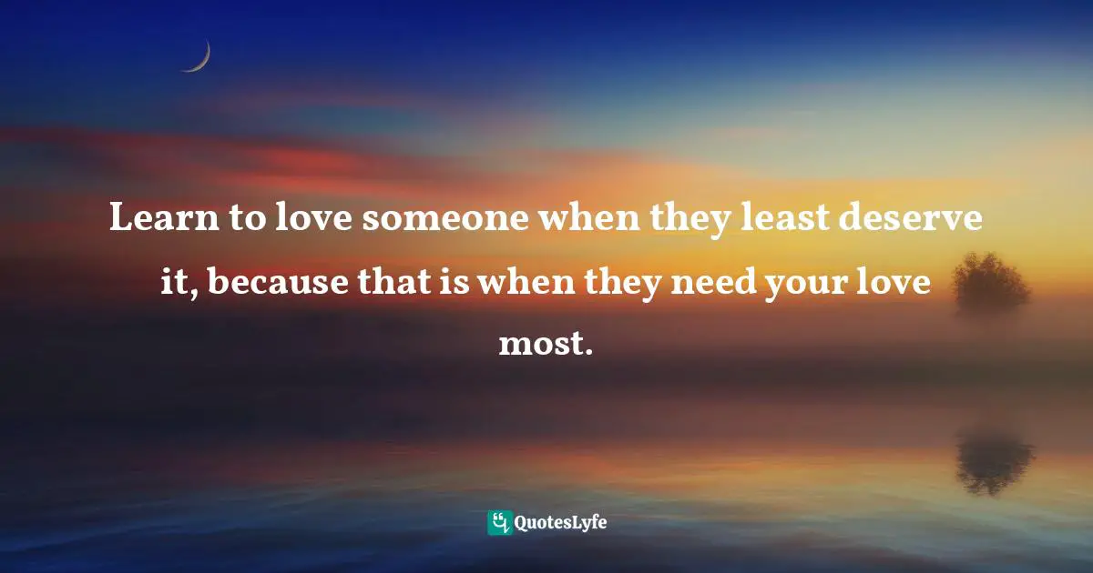 Learn to love someone when they least deserve it, because that is when they need your love most.