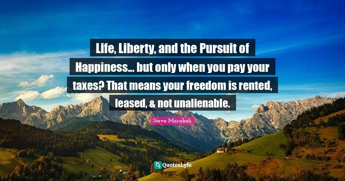 Life, Liberty, and the Pursuit of Happiness... but only when you pay your taxes? That means your freedom is rented, leased, & not unalienable.