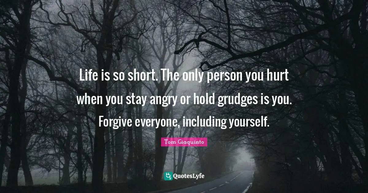 Life is so short. The only person you hurt when you stay angry or hold grudges is you. Forgive everyone, including yourself.