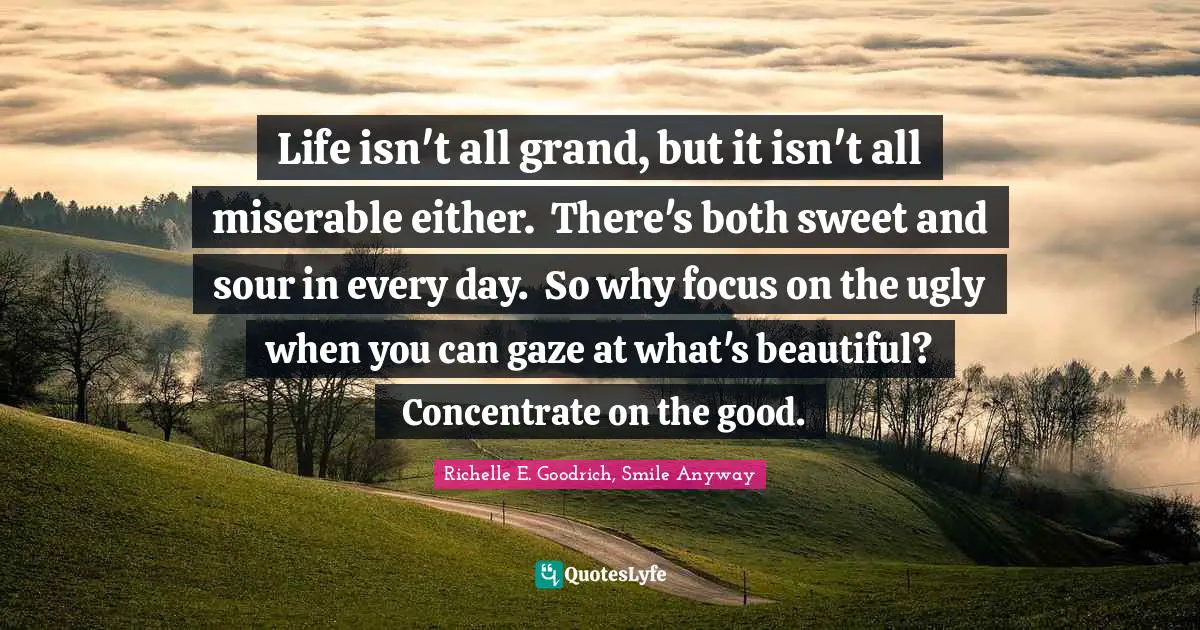 Life isn't all grand, but it isn't all miserable either.  There's both sweet and sour in every day.  So why focus on the ugly when you can gaze at what's beautiful?  Concentrate on the good.