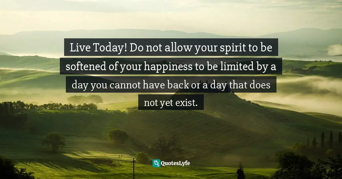 Live Today! Do not allow your spirit to be softened of your happiness to be limited by a day you cannot have back or a day that does not yet exist.