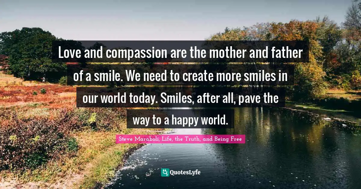 Love and compassion are the mother and father of a smile. We need to create more smiles in our world today. Smiles, after all, pave the way to a happy world.
