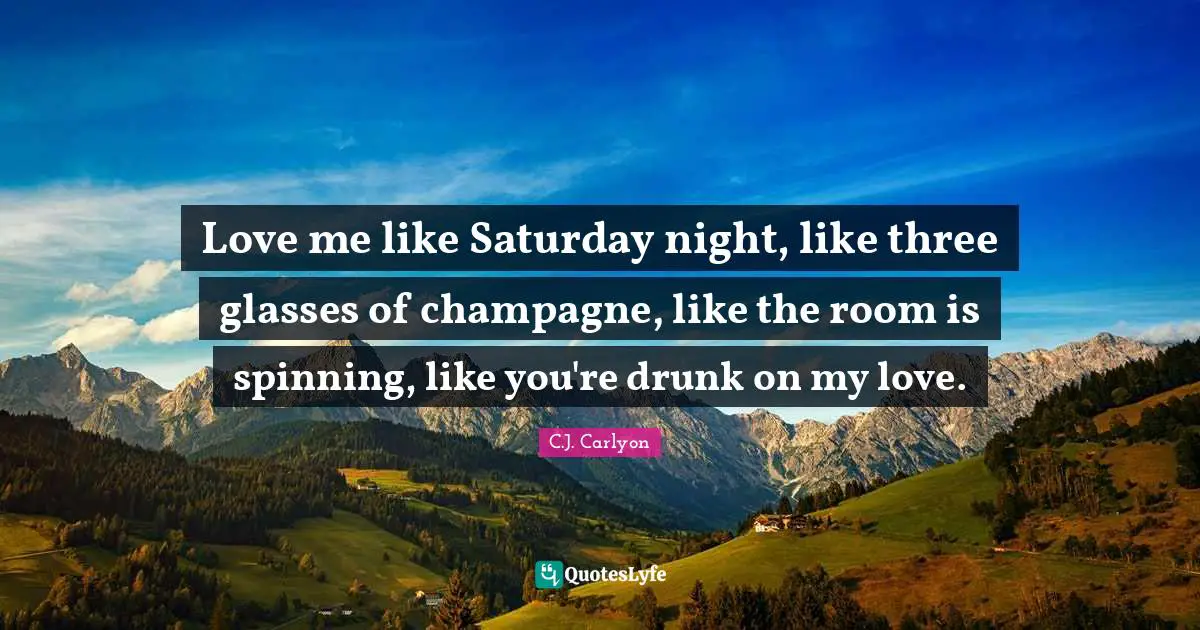 Love me like Saturday night, like three glasses of champagne, like the room is spinning, like you're drunk on my love.