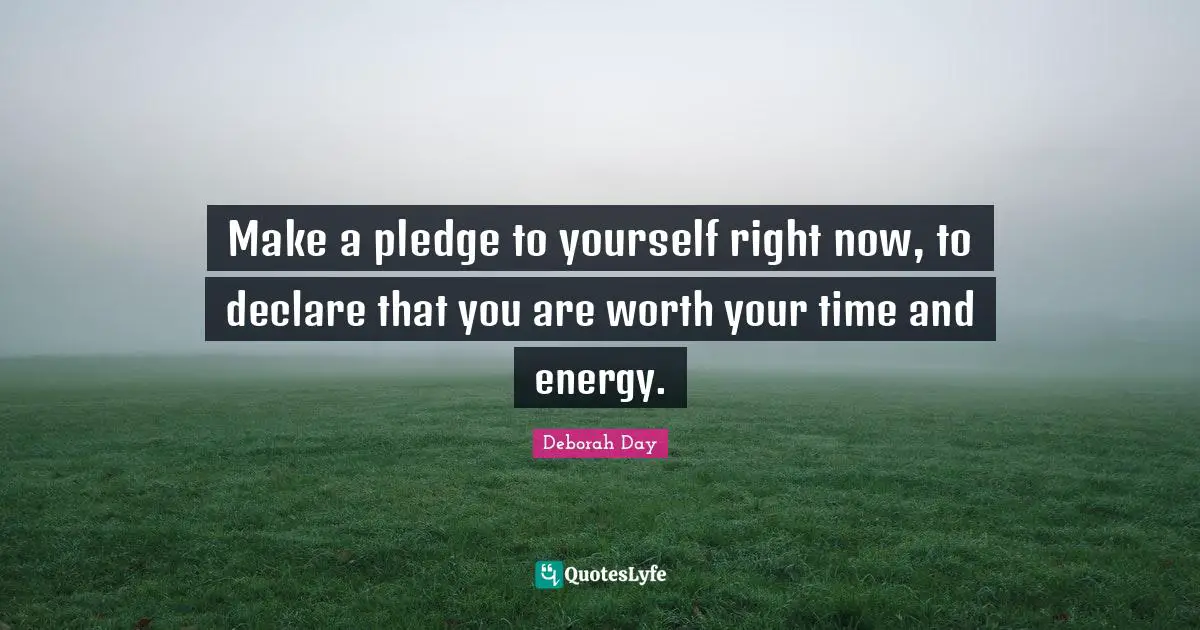 Make a pledge to yourself right now, to declare that you are worth your time and energy.