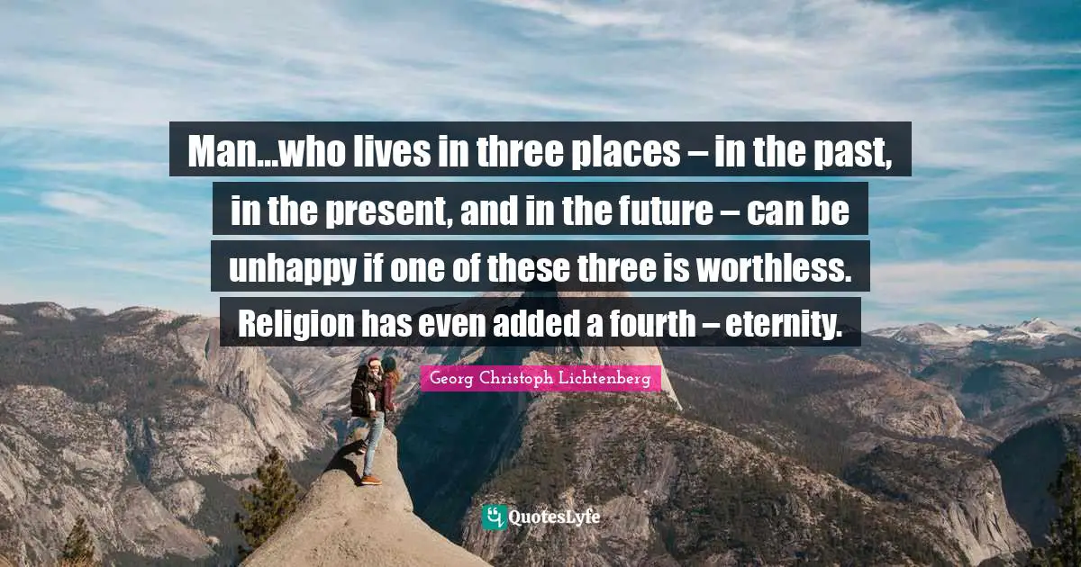 Man…who lives in three places – in the past, in the present, and in the future – can be unhappy if one of these three is worthless. Religion has even added a fourth – eternity.