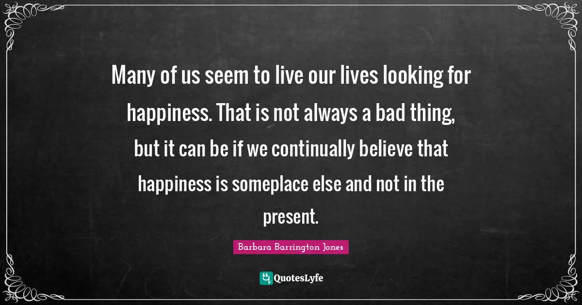 Many of us seem to live our lives looking for happiness. That is not always a bad thing, but it can be if we continually believe that happiness is someplace else and not in the present.