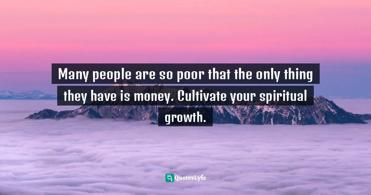 Many people are so poor that the only thing they have is money. Cultivate your spiritual growth.