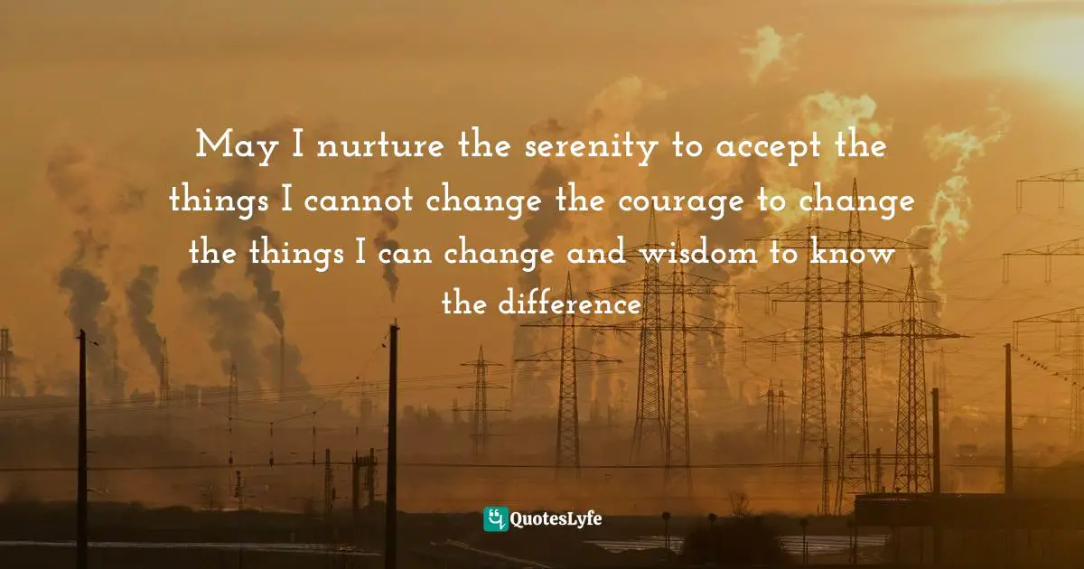 May I nurture the serenity to accept the things I cannot change the courage to change the things I can change and wisdom to know the difference