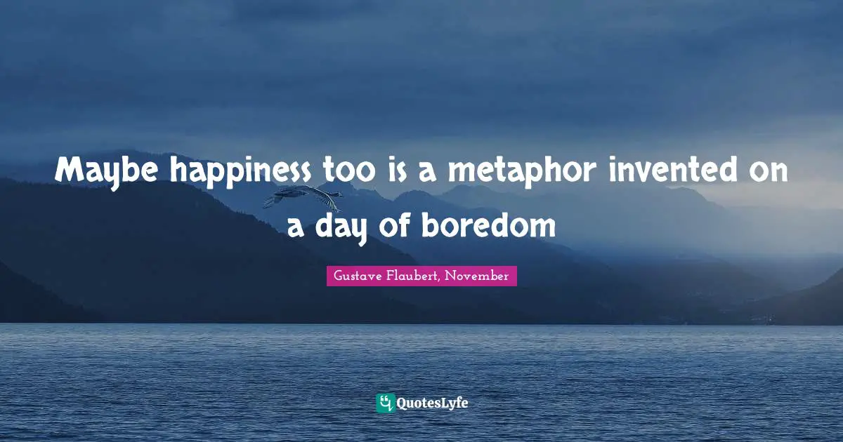 Maybe happiness too is a metaphor invented on a day of boredom