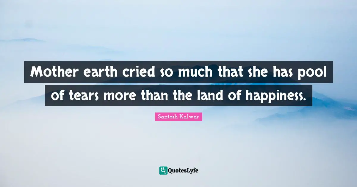 Mother earth cried so much that she has pool of tears more than the land of happiness.
