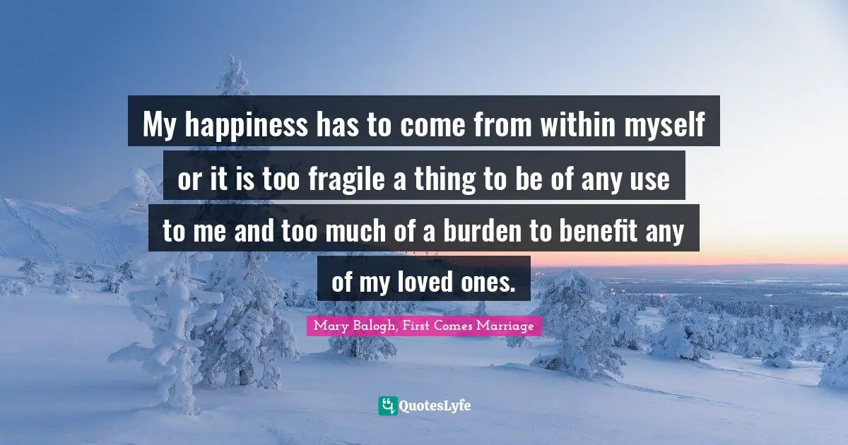 My happiness has to come from within myself or it is too fragile a thing to be of any use to me and too much of a burden to benefit any of my loved ones.