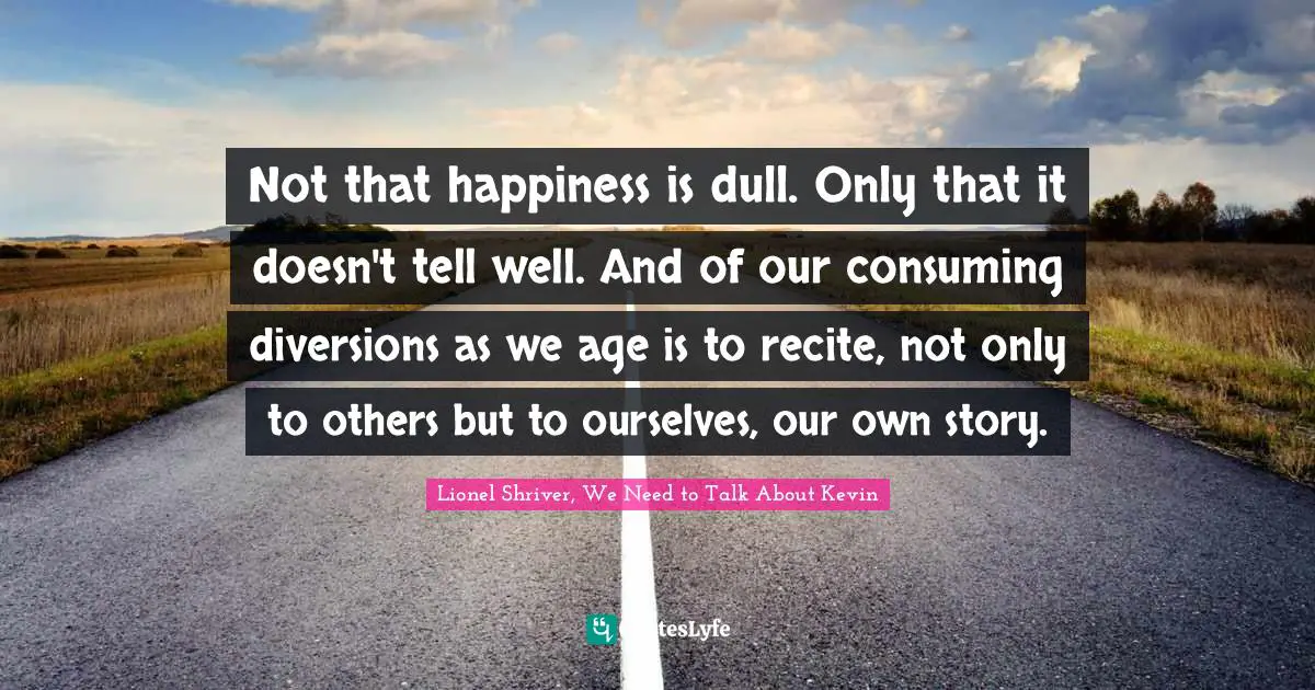 Lionel Shriver Quotes: "Not that happiness is dull. Only that it doesn't tell well. And of our consuming diversions as we age is to recite, not only to others but to ourselves, our own story."