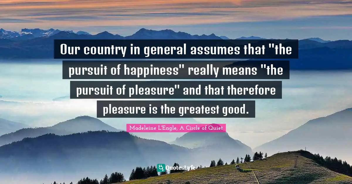 Our country in general assumes that "the pursuit of happiness" really means "the pursuit of pleasure" and that therefore pleasure is the greatest good.