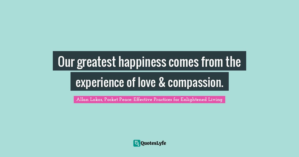 Our greatest happiness comes from the experience of love & compassion.