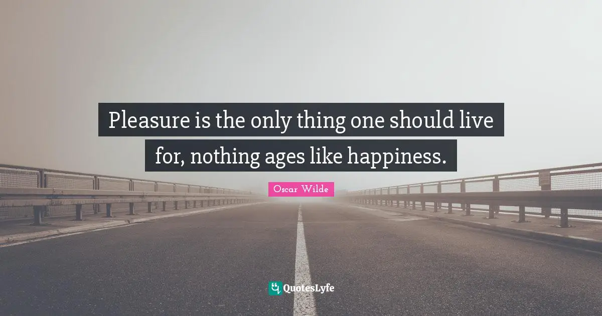 Pleasure is the only thing one should live for, nothing ages like happiness.