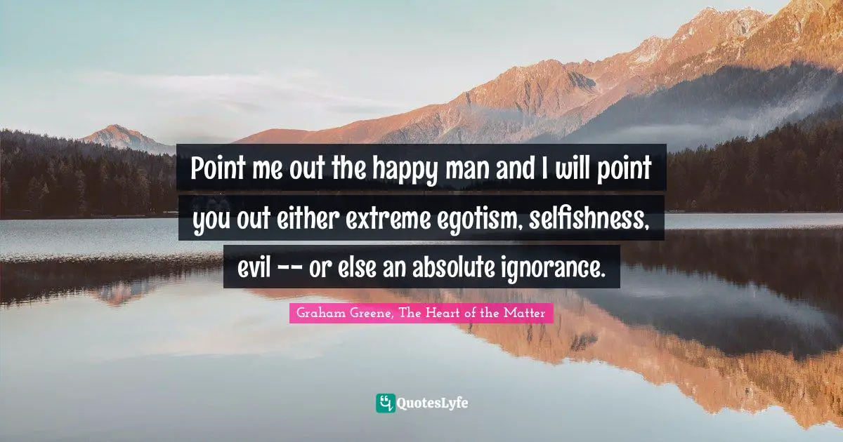 Point me out the happy man and I will point you out either extreme egotism, selfishness, evil -- or else an absolute ignorance.