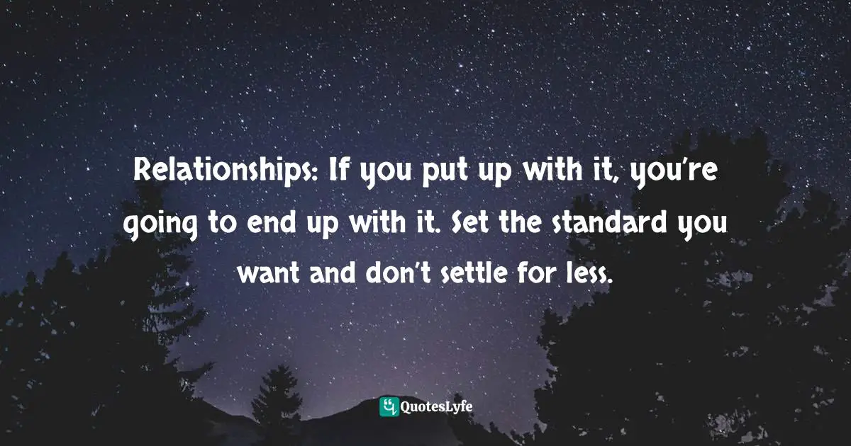 Relationships: If you put up with it, you’re going to end up with it. Set the standard you want and don’t settle for less.