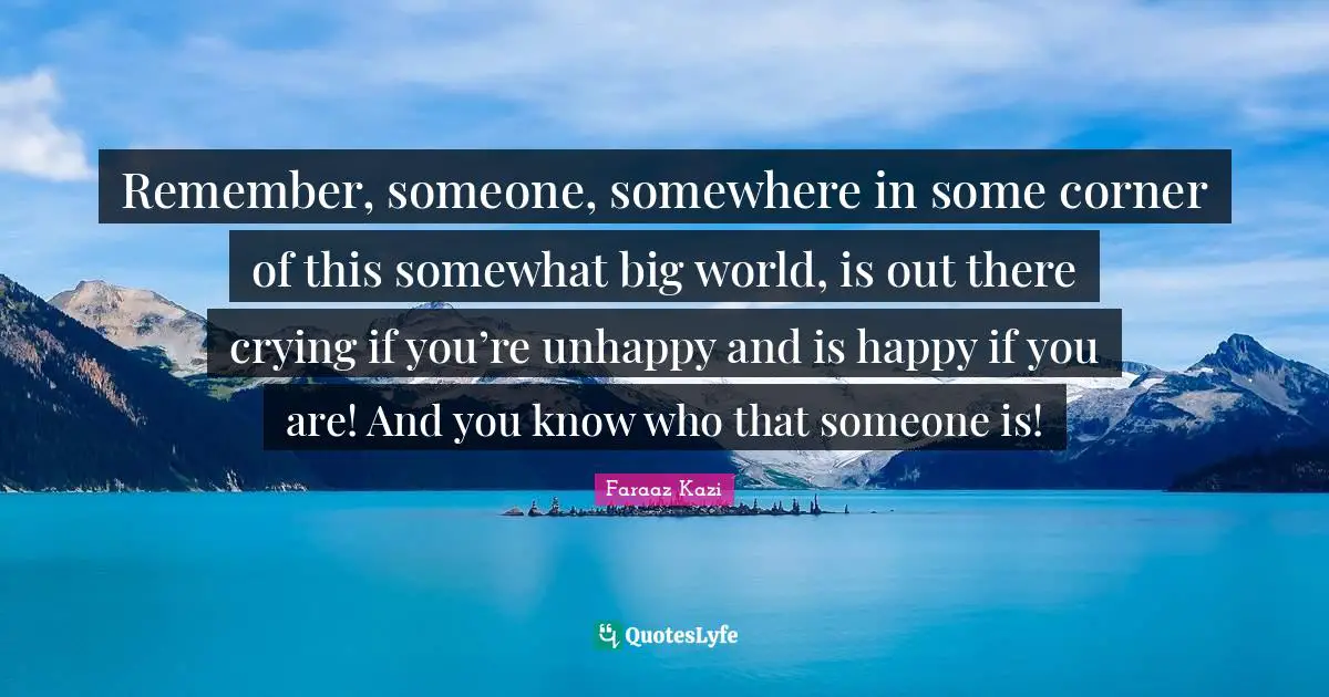 Remember, someone, somewhere in some corner of this somewhat big world, is out there crying if you’re unhappy and is happy if you are! And you know who that someone is!