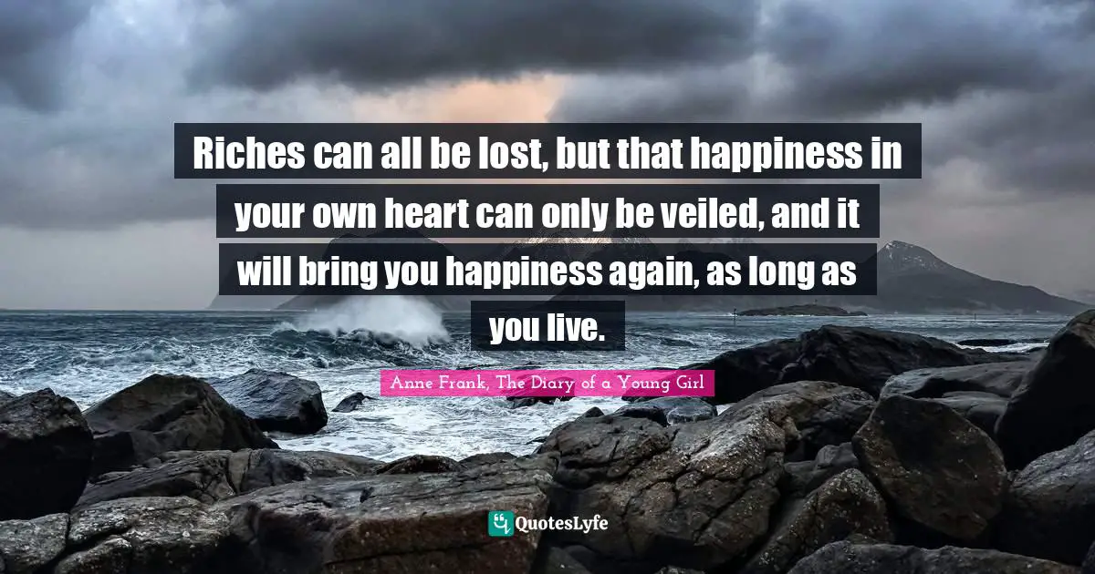 Riches can all be lost, but that happiness in your own heart can only be veiled, and it will bring you happiness again, as long as you live.
