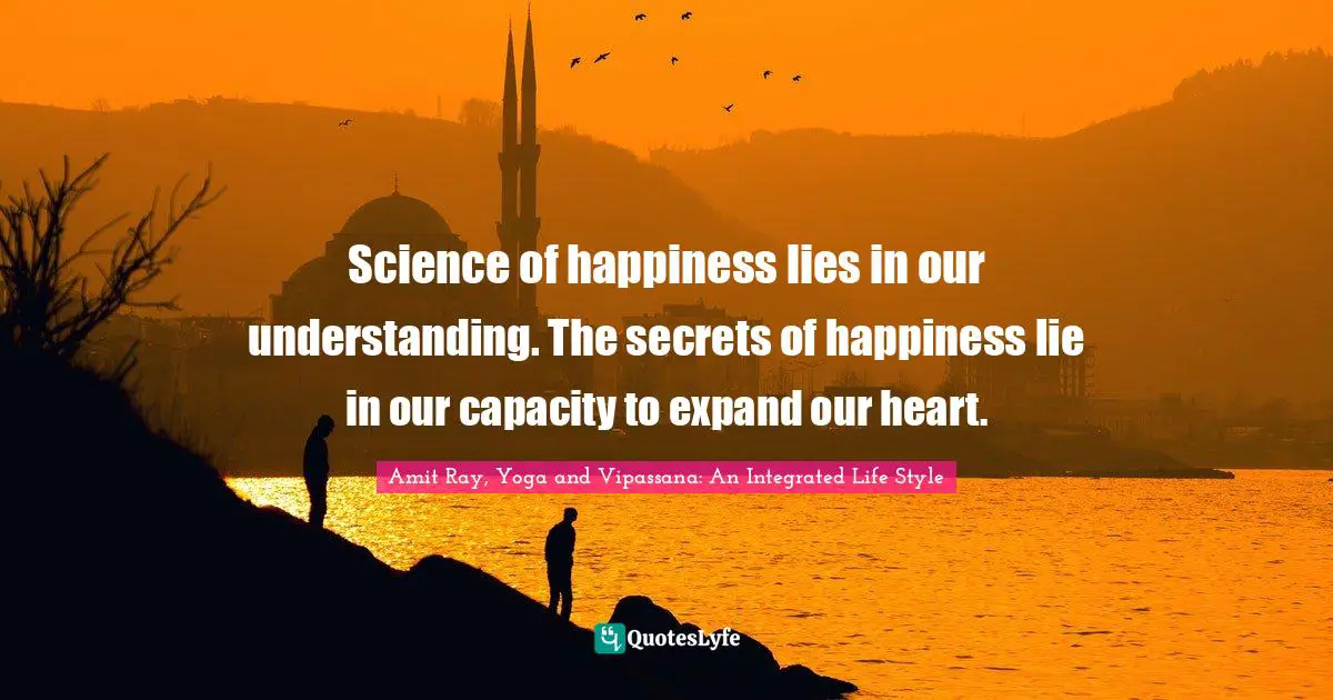 Science of happiness lies in our understanding. The secrets of happiness lie in our capacity to expand our heart.