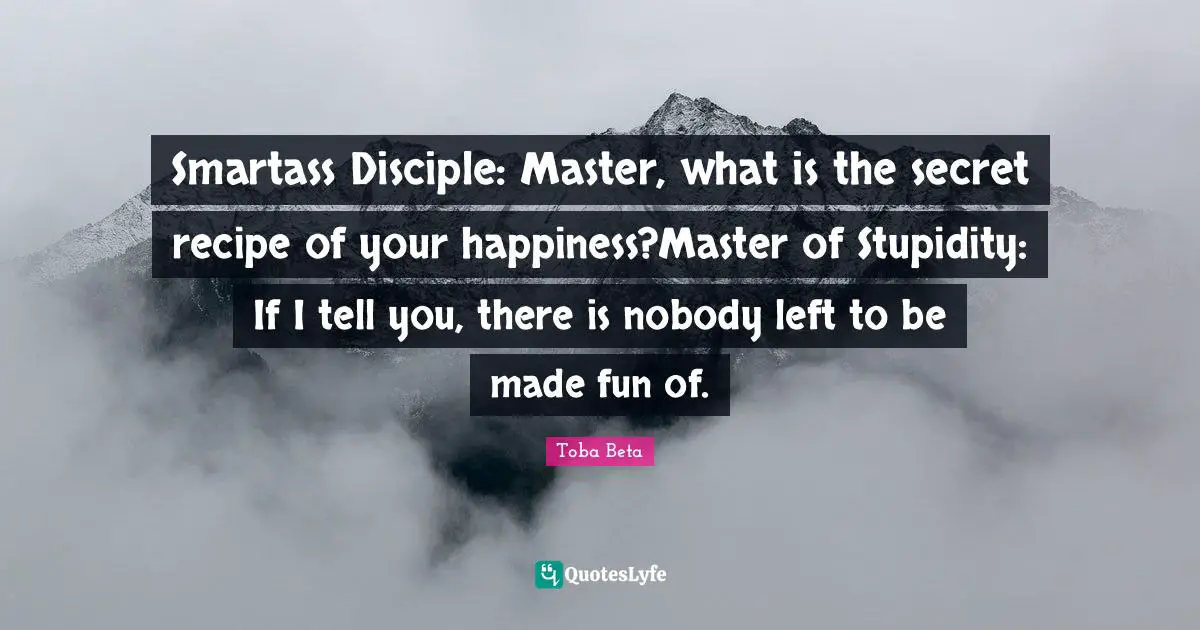 Smartass Disciple: Master, what is the secret recipe of your happiness?Master of Stupidity: If I tell you, there is nobody left to be made fun of.