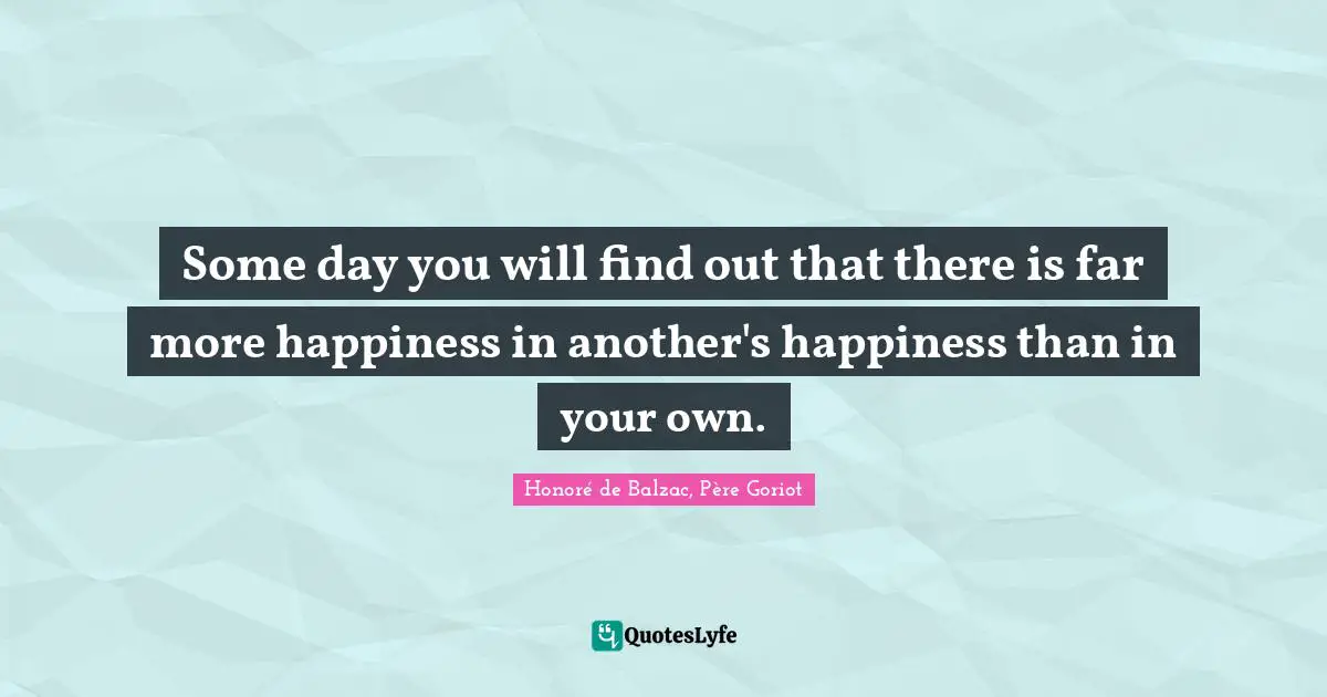 Some day you will find out that there is far more happiness in another's happiness than in your own.