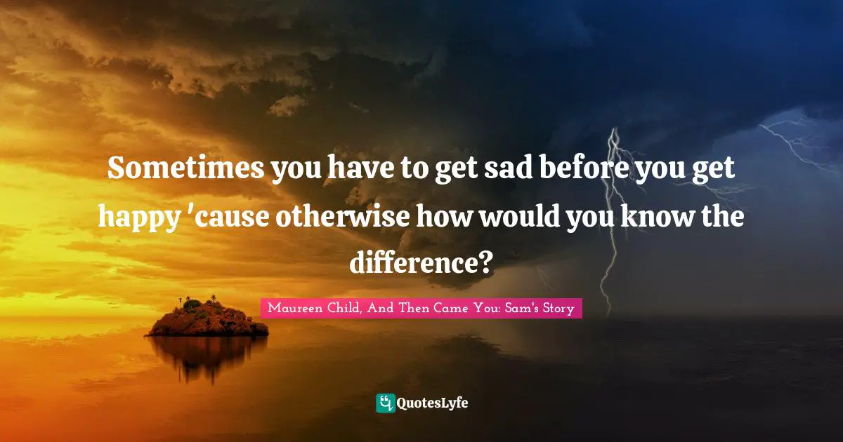 Sometimes you have to get sad before you get happy 'cause otherwise how would you know the difference?