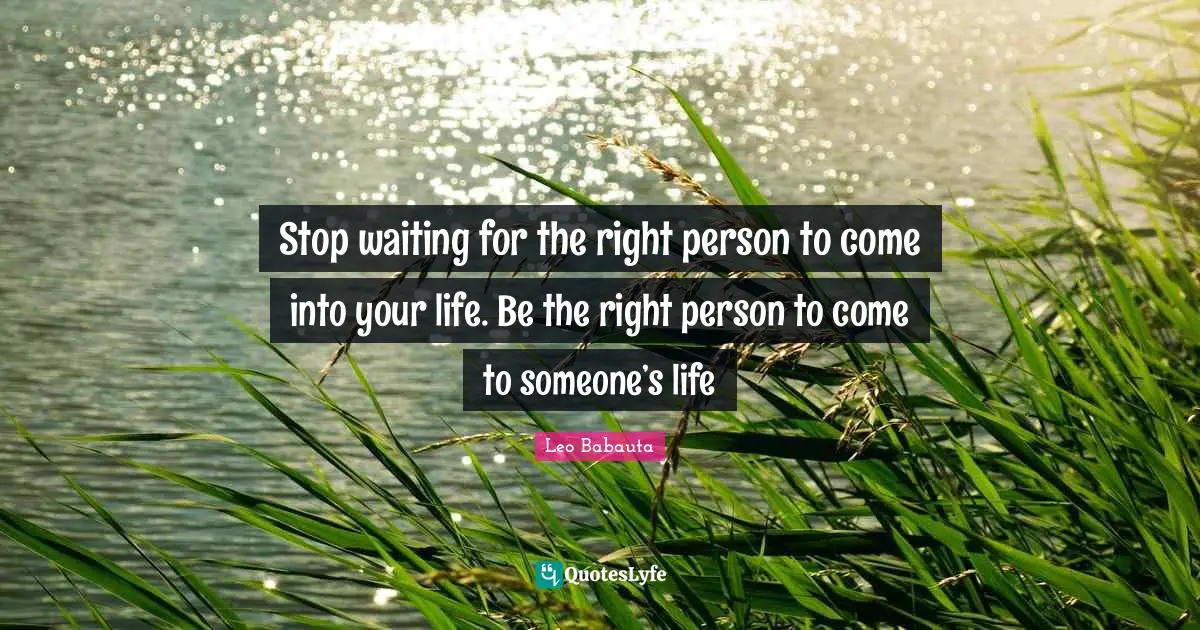 Stop waiting for the right person to come into your life. Be the right person to come to someone’s life